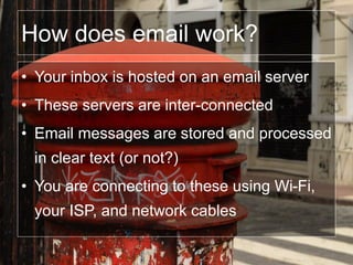 How does email work?
• Your inbox is hosted on an email server
• These servers are inter-connected
• Email messages are stored and processed
in clear text (or not?)
• You are connecting to these using Wi-Fi,
your ISP, and network cables
 
