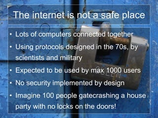 The internet is not a safe place
• Lots of computers connected together
• Using protocols designed in the 70s, by
scientists and military
• Expected to be used by max 1000 users
• No security implemented by design
• Imagine 100 people gatecrashing a house
party with no locks on the doors!
 