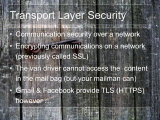 • Communication security over a network
• Encrypting communications on a network
(previously called SSL)
• The van driver cannot access the content
in the mail bag (but your mailman can)
• Gmail & Facebook provide TLS (HTTPS)
however …
Transport Layer Security
 