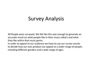Survey Analysis
30 People were surveyed. We felt like this was enough to generate an
accurate result on what people like in their music video’s and what
they like within that music genre.
In order to appeal to our audience we have to use our survey results
to decide how our own product can appeal to a wider range of people,
including different genders and a wide range of ages.
 