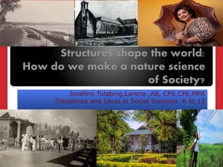 Structures shape the world:
How do we make a nature science
of Society?
Josefino Tulabing.Larena ,AB, CPS,CPE,MPA
Disciplines and Ideas in Social Sciences K to 12
 