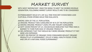 WITH MOST IMPORATANT OBJECTIVE BEING TO MEET THE DESIRED REVENUE
GENERATION, FOLLOWING MARKET SURVEY RESULTS ARE TO BE CONSIDERED:
SUPERMARKET SOLD 97% OF ALL THE YOGURT CONSUMED AND
NATURAL FOOD STORE SOLD THE BALANCE.
AMONG 100% OF THE U.S. POPULATION,
 ORAGNIC PRODUCT WAS CONSUMED BY 40 % OF THE POPULATION
 AMONG ORGANIC PRODUCT USERS,70% ARE YOGURT CONSUMERS
 SIXTY-SEVEN PERCENT OF U.S. HOUSEHOLDS INDICATED THAT PRICE WAS A
BARRIER TO THEIR PURCHASE OF ORGANIC PRODUCTS
 58% EXPRESSED THAT THEY WOULD BUY MORE ORGANIC PRODUCT IF THEY
WERE LESS EXPENSIVE.
 FORTY-SIX PERCENT OF ORGANIC FOOD CONSUMERS BOUGHT ORGANIC
PRODUCTS AT A SUPERMARKET, 25% AT A SMALL HEALTH FOODS STORE,
AND 29% AT A NATURAL FOODS SUPERMARKET
MARKET SURVEY
 