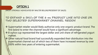 OPTION 1
(MOST STRONGLY ADVOCATED BY WALTER BELLINI,PRESIDENT OF SALES)
TO EXPAND 6 SKU’s OF THE 8-oz PRODUCT LINE INTO ONE OR
TWO SELECTED SUPERMARKET CHANNEL REGION
 Supermarket retailer would likely authorize only one organic product brand. The
first brand to enter the channel would have a significant advantage.
 8 ounce cup represented the largest dollar and unit share of refrigerated yogurt
market.
 Other natural food brand had successfully expanded their distribution into the
supermarket channel out of which two of them have increased revenue by over
200% within two years of entering supermarket.
 
