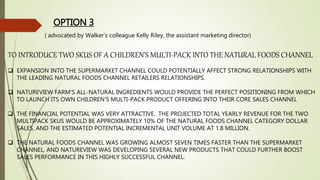 OPTION 3
TO INTRODUCE TWO SKUS OF A CHILDREN’S MULTI-PACK INTO THE NATURAL FOODS CHANNEL
 EXPANSION INTO THE SUPERMARKET CHANNEL COULD POTENTIALLY AFFECT STRONG RELATIONSHIPS WITH
THE LEADING NATURAL FOODS CHANNEL RETAILERS RELATIONSHIPS.
 NATUREVIEW FARM’S ALL-NATURAL INGREDIENTS WOULD PROVIDE THE PERFECT POSITIONING FROM WHICH
TO LAUNCH ITS OWN CHILDREN’S MULTI-PACK PRODUCT OFFERING INTO THEIR CORE SALES CHANNEL
 THE FINANCIAL POTENTIAL WAS VERY ATTRACTIVE. THE PROJECTED TOTAL YEARLY REVENUE FOR THE TWO
MULTIPACK SKUS WOULD BE APPROXIMATELY 10% OF THE NATURAL FOODS CHANNEL CATEGORY DOLLAR
SALES, AND THE ESTIMATED POTENTIAL INCREMENTAL UNIT VOLUME AT 1.8 MILLION.
 THE NATURAL FOODS CHANNEL WAS GROWING ALMOST SEVEN TIMES FASTER THAN THE SUPERMARKET
CHANNEL, AND NATUREVIEW WAS DEVELOPING SEVERAL NEW PRODUCTS THAT COULD FURTHER BOOST
SALES PERFORMANCE IN THIS HIGHLY SUCCESSFUL CHANNEL.
( advocated by Walker’s colleague Kelly Riley, the assistant marketing director)
 