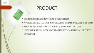 PRODUCT
• RECEPIE USED ARE NATURAL INGREDIENTS
• AVERAGE SHELF LIFE OF NATUREVIEW FARM’S YOGURT IS 50 DAYS
• SPEICAL PROCESS GAVE YOGURT A SMOOTH TEXTURE
• USED MILK FROM COW UNTREATED WITH ARTIFICIAL GROWTH
HORMONE
 