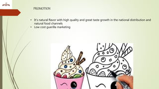 PROMOTION
• It’s natural flavor with high quality and great taste growth in the national distribution and
natural food channels
• Low cost guerilla marketing
 