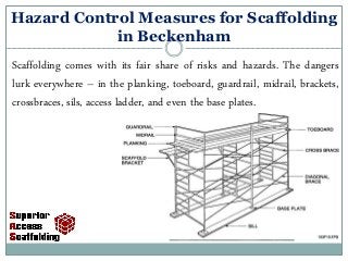 Hazard Control Measures for Scaffolding
in Beckenham
Scaffolding comes with its fair share of risks and hazards. The dangers
lurk everywhere – in the planking, toeboard, guardrail, midrail, brackets,
crossbraces, sils, access ladder, and even the base plates.
 