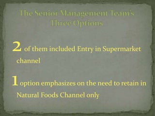 2of them included Entry in Supermarket
channel
1option emphasizes on the need to retain in
Natural Foods Channel only
 