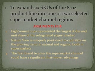 ARGUMENTS FOR
1. Eight-ounce cups represented the largest dollar and
unit share of the refrigerated yogurt market
2. Nature View is uniquely positioned to capitalize on
the growing trend in natural and organic foods in
supermarkets
3. The first brand to enter the supermarket channel
could have a significant first-mover advantage
1. To expand six SKUs of the 8-oz.
product line into one or two selected
supermarket channel regions
 