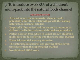 ARGUMENSTS FOR
1. Expansion into the supermarket channel could
potentially affect these relationships with the leading
natural foods channel retailers
2. Skeptical if Natureview had the necessary resources or
skill-set to sell effectively to and through supermarkets.
3. Perfect position from which to launch its own children’s
multi-pack product offering into their core sales channel
4. Financial potential was very attractive
5. The natural foods channel was growing almost seven
times faster than the supermarket channel
6. No additional SG&A costs
 