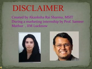 DISCLAIMER
Created by Akanksha Rai Sharma, MSIT
During a marketing internship by Prof. Sameer
Mathur , IIM Lucknow
 
