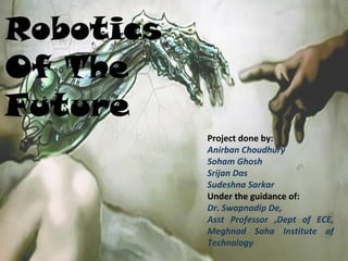 Project done by:
Anirban Choudhury
Soham Ghosh
Srijan Das
Sudeshna Sarkar
Under the guidance of:
Dr. Swapnadip De,
Asst Professor ,Dept of ECE,
Meghnad Saha Institute of
Technology
Robotics
Of The
Future
 