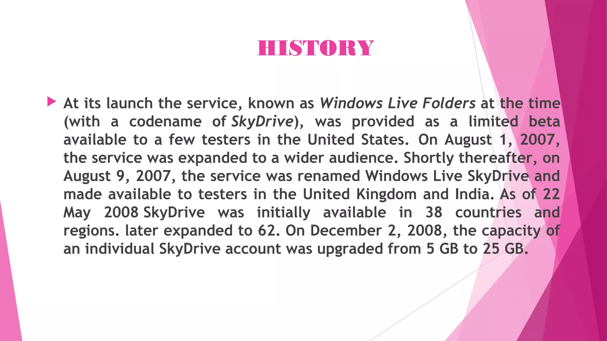 HISTORY
 At its launch the service, known as Windows Live Folders at the time
(with a codename of SkyDrive), was provided as a limited beta
available to a few testers in the United States.  On August 1, 2007,
the service was expanded to a wider audience. Shortly thereafter, on
August 9, 2007, the service was renamed Windows Live SkyDrive and
made available to testers in the United Kingdom and India. As of 22
May 2008 SkyDrive was initially available in 38 countries and
regions. later expanded to 62. On December 2, 2008, the capacity of
an individual SkyDrive account was upgraded from 5 GB to 25 GB.
 