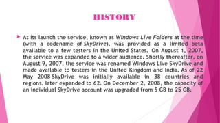 HISTORY
 At its launch the service, known as Windows Live Folders at the time
(with a codename of SkyDrive), was provided as a limited beta
available to a few testers in the United States.  On August 1, 2007,
the service was expanded to a wider audience. Shortly thereafter, on
August 9, 2007, the service was renamed Windows Live SkyDrive and
made available to testers in the United Kingdom and India. As of 22
May 2008 SkyDrive was initially available in 38 countries and
regions. later expanded to 62. On December 2, 2008, the capacity of
an individual SkyDrive account was upgraded from 5 GB to 25 GB.
 