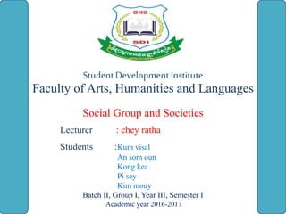 StudentDevelopment Institute
Faculty of Arts, Humanities and Languages
Social Group and Societies
Lecturer : chey ratha
Students :Kum visal
An som oun
Kong kea
Pi sey
Kim mouy
Batch II, Group I, Year III, Semester I
Academic year 2016-2017
 