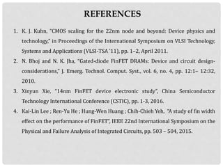 REFERENCES
1. K. J. Kuhn, “CMOS scaling for the 22nm node and beyond: Device physics and
technology,” in Proceedings of the International Symposium on VLSI Technology,
Systems and Applications (VLSI-TSA ’11), pp. 1–2, April 2011.
2. N. Bhoj and N. K. Jha, “Gated-diode FinFET DRAMs: Device and circuit design-
considerations,” J. Emerg. Technol. Comput. Syst., vol. 6, no. 4, pp. 12:1– 12:32,
2010.
3. Xinyun Xie, “14nm FinFET device electronic study”, China Semiconductor
Technology International Conference (CSTIC), pp. 1-3, 2016.
4. Kai-Lin Lee ; Ren-Yu He ; Hung-Wen Huang ; Chih-Chieh Yeh, “A study of fin width
effect on the performance of FinFET”, IEEE 22nd International Symposium on the
Physical and Failure Analysis of Integrated Circuits, pp. 503 – 504, 2015.
 