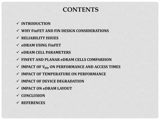 CONTENTS
 INTRODUCTION
 WHY FinFET AND FIN DESIGN CONSIDERATIONS
 RELIABILITY ISSUES
 eDRAM USING FinFET
 eDRAM CELL PARAMETERS
 FINFET AND PLANAR eDRAM CELLS COMPARISON
 IMPACT OF 𝐕 𝐃𝐃 ON PERFORMANCE AND ACCESS TIMES
 IMPACT OF TEMPERATURE ON PERFORMANCE
 IMPACT OF DEVICE DEGRADATION
 IMPACT ON eDRAM LAYOUT
 CONCLUSION
 REFERENCES
 