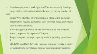  Search engines such as Google and Yahoo constantly develop
ways to find information within the ever-growing number of
web
pages.Web sites that offer individuas a place to put personal
information become popular,as does internet-based publishing
and discussion forums.
 Voice recognition slowly enters the computing maintstream.
 Some computers incorporate TV input.
 Larger computer storage capacity and the growing prevalence
of
CD-ROM and DVD drives in personal computers make it easier
for educators to store larger flies for educational applications.
 