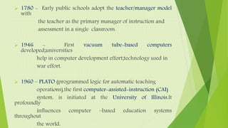  1780 - Early public schools adopt the teacher/manager model
with
the teacher as the primary manager of instruction and
assessment in a single classroom.
 1946 - First vacuum tube-based computers
developed;universities
help in computer development effort;technology used in
war effort.
 1960 – PLATO (programmed logic for automatic teaching
operations),the first computer-assisted-instruction (CAI)
system, is initiated at the University of Illinois.It
profoundly
influences computer –based education systems
throughout
the world.
 