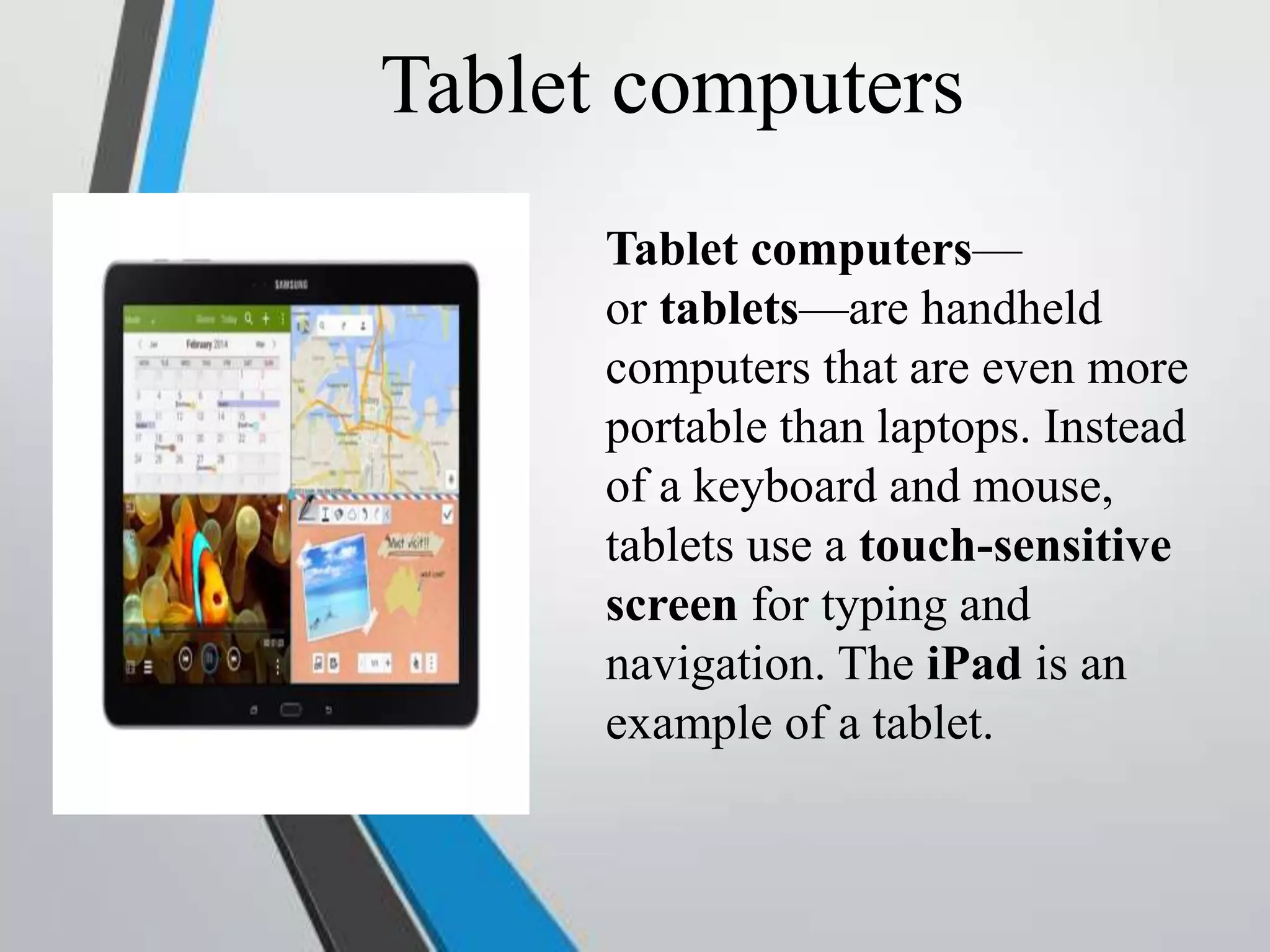 Tablet computers
Tablet computers—
or tablets—are handheld
computers that are even more
portable than laptops. Instead
of a keyboard and mouse,
tablets use a touch-sensitive
screen for typing and
navigation. The iPad is an
example of a tablet.
 