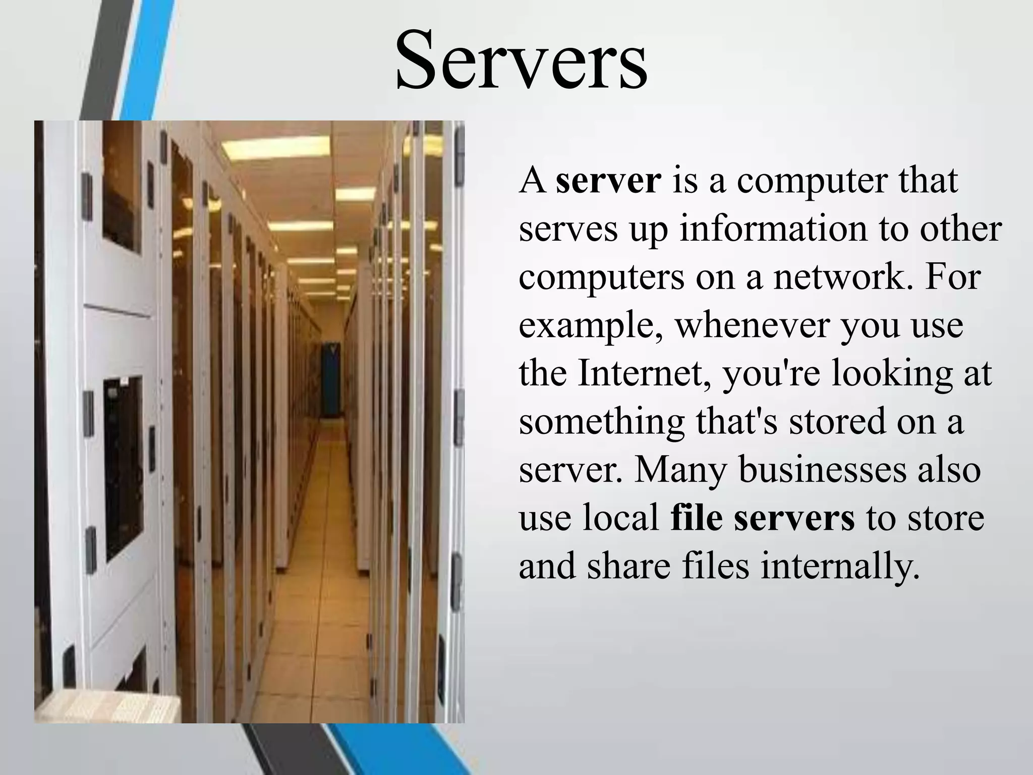 Servers
A server is a computer that
serves up information to other
computers on a network. For
example, whenever you use
the Internet, you're looking at
something that's stored on a
server. Many businesses also
use local file servers to store
and share files internally.
 