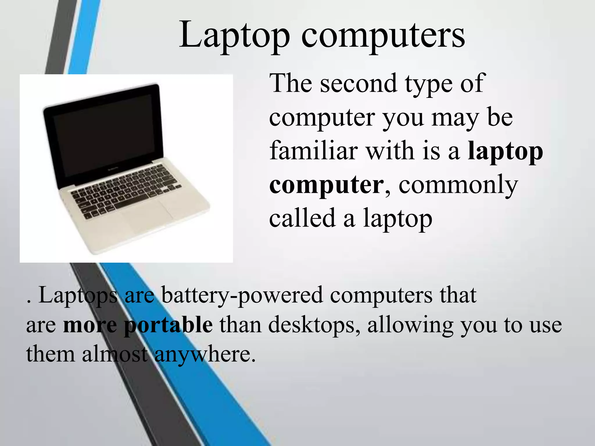 Laptop computers
The second type of
computer you may be
familiar with is a laptop
computer, commonly
called a laptop
. Laptops are battery-powered computers that
are more portable than desktops, allowing you to use
them almost anywhere.
 