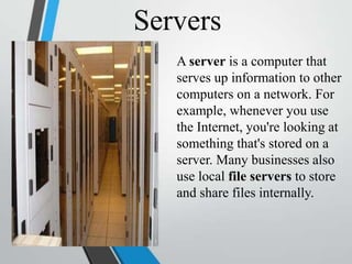 Servers
A server is a computer that
serves up information to other
computers on a network. For
example, whenever you use
the Internet, you're looking at
something that's stored on a
server. Many businesses also
use local file servers to store
and share files internally.
 