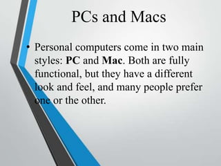 PCs and Macs
• Personal computers come in two main
styles: PC and Mac. Both are fully
functional, but they have a different
look and feel, and many people prefer
one or the other.
 