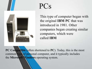 PCs
This type of computer began with
the original IBM PC that was
introduced in 1981. Other
companies began creating similar
computers, which were
called IBM
PC Compatible (often shortened to PC). Today, this is the most
common type of personal computer, and it typically includes
the Microsoft Windows operating system.
 