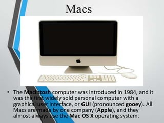 Macs
• The Macintosh computer was introduced in 1984, and it
was the first widely sold personal computer with a
graphical user interface, or GUI (pronounced gooey). All
Macs are made by one company (Apple), and they
almost always use the Mac OS X operating system.
 