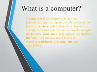 What is a computer?
A computer is an electronic device that
manipulates information, or data. It has the ability
to store, retrieve, and process data. You may
already know that you can use a computer to type
documents, send email, play games, and browse
the Web. You can also use it to edit or
create spreadsheets, presentations, and
even videos.
 