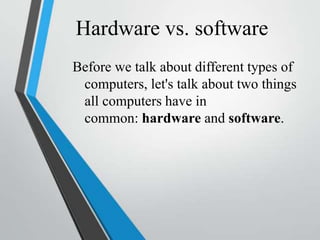 Hardware vs. software
Before we talk about different types of
computers, let's talk about two things
all computers have in
common: hardware and software.
 