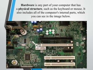 Hardware is any part of your computer that has
a physical structure, such as the keyboard or mouse. It
also includes all of the computer's internal parts, which
you can see in the image below.
 