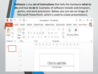 Software is any set of instructions that tells the hardware what to
do and how to do it. Examples of software include web browsers,
games, and word processors. Below, you can see an image of
Microsoft PowerPoint, which is used to create presentations.
 