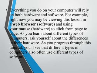 • Everything you do on your computer will rely
on both hardware and software. For example,
right now you may be viewing this lesson in
a web browser (software) and using
your mouse (hardware) to click from page to
page. As you learn about different types of
computers, ask yourself about the differences
in their hardware. As you progress through this
tutorial, you'll see that different types of
computers also often use different types of
software.
 