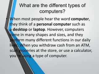 What are the different types of
computers?
• When most people hear the word computer,
they think of a personal computer such as
a desktop or laptop. However, computers
come in many shapes and sizes, and they
perform many different functions in our daily
lives. When you withdraw cash from an ATM,
scan groceries at the store, or use a calculator,
you're using a type of computer.
 