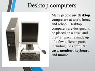Desktop computers
Many people use desktop
computers at work, home,
and school. Desktop
computers are designed to
be placed on a desk, and
they're typically made up
of a few different parts,
including the computer
case, monitor, keyboard,
and mouse.
 