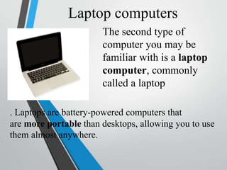 Laptop computers
The second type of
computer you may be
familiar with is a laptop
computer, commonly
called a laptop
. Laptops are battery-powered computers that
are more portable than desktops, allowing you to use
them almost anywhere.
 