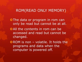 ROM(READ ONLY MEMORY)
The data or program in rom can
only be read but cannot be at all.
All the contents in rom can be
accessed and read but cannot be
changed.
ROM is non – volatile. It holds the
programs and data when the
computer is powered off.
 