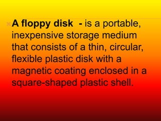 A floppy disk - is a portable,
inexpensive storage medium
that consists of a thin, circular,
flexible plastic disk with a
magnetic coating enclosed in a
square-shaped plastic shell.
 