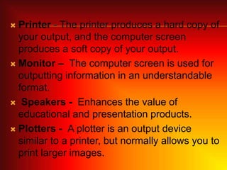  Printer - The printer produces a hard copy of
your output, and the computer screen
produces a soft copy of your output.
 Monitor – The computer screen is used for
outputting information in an understandable
format.
 Speakers - Enhances the value of
educational and presentation products.
 Plotters - A plotter is an output device
similar to a printer, but normally allows you to
print larger images.
 
