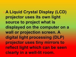 A Liquid Crystal Display (LCD)
projector uses its own light
source to project what is
displayed on the computer on a
wall or projection screen. A
digital light processing (DLP)
projector uses tiny mirrors to
reflect light which can be seen
clearly in a well-lit room.
 