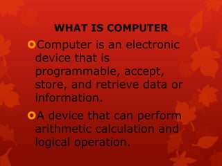 WHAT IS COMPUTER
Computer is an electronic
device that is
programmable, accept,
store, and retrieve data or
information.
A device that can perform
arithmetic calculation and
logical operation.
 
