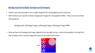 Background (multiple background images)
• Earlier it was only possible to set a single image file for the background of an element.
• With CSS3 you can specify multiple background images for rich graphical effects. They can also be mixed
with gradients.
background: url(image1.png), url(image2.png), url(image3.png) #000
• Here we have one background image aligned to the top right corner, a red to blue gradient running from
top to bottom and a second image that starts at the bottom left corner
 