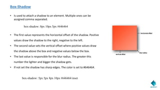 Box-Shadow
• Is used to attach a shadow to an element. Multiple ones can be
assigned comma separated.
box-shadow: 8px 10px 5px #646464
• The first value represents the horizontal offset of the shadow. Positive
values draw the shadow to the right, negative to the left.
• The second value sets the vertical offset where positive values draw
the shadow above the box and negative values below the box.
• The last value is responsible for the blur radius. The greater this
number the lighter and bigger the shadow gets.
• If not set the shadow has sharp edges. The color is set to #646464.
box-shadow: 5px 5px 8px 10px #646464 inset
 