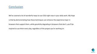 Conclusion
We’ve covered a lot of wonderful ways to use CSS3 right now in your daily work. My hope
is that by demonstrating how these techniques can enhance the experience layer in
browsers that support them, while gracefully degrading in browsers that don’t, you’ll be
inspired to use them every day, regardless of the project you’re working on.
 