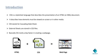 Introduction
 CSS is a stylesheet language that describes the presentation of an HTML (or XML) document.
 It describes how elements must be viewed on screen or in other media.
 CSS stands for Cascading Style Sheet.
 External Sheets are stored in CSS files.
 Basically CSS marks a key factor in creating a webpage.
+ =
HTML CSS Web Page
 