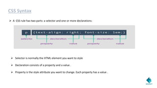 CSS Syntax
 A CSS rule has two parts: a selector and one or more declarations:
 Selector is normally the HTML element you want to style
 Declaration consists of a property and a value .
 Property is the style attribute you want to change. Each property has a value .
 