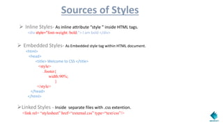 Sources of Styles
 Inline Styles- As inline attribute “style ” inside HTML tags.
<div style=“font-weight: bold;”> I am bold </div>
 Embedded Styles- As Embedded style tag within HTML document.
<html>
<head>
<title> Welcome to CSS </title>
<style>
.footer{
width:90%;
}
</style>
</head>
</html>
Linked Styles – Inside separate files with .css extention.
<link rel= “stylesheet” href=“external.css” type=“text/css”/>
 