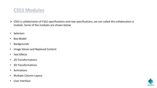 CSS3 Modules
 CSS3 is collaboration of CSS2 specifications and new specifications, we can called this collaboration is
module. Some of the modules are shown below
• Selectors
• Box Model
• Backgrounds
• Image Values and Replaced Content
• Text Effects
• 2D Transformations
• 3D Transformations
• Animations
• Multiple Column Layout
• User Interface
 